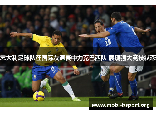 意大利足球队在国际友谊赛中力克巴西队 展现强大竞技状态 意大利足球队在国际友谊赛中力克巴西队 展现强大竞技状态