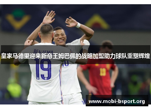 皇家马德里迎来新帝王姆巴佩的战略加盟助力球队重塑辉煌 皇家马德里迎来新帝王姆巴佩的战略加盟助力球队重塑辉煌