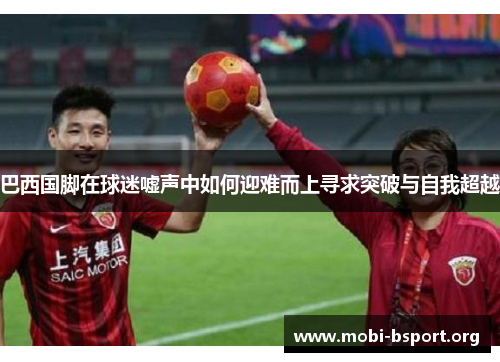 巴西国脚在球迷嘘声中如何迎难而上寻求突破与自我超越 巴西国脚在球迷嘘声中如何迎难而上寻求突破与自我超越