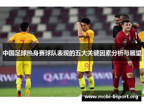 中国足球热身赛球队表现的五大关键因素分析与展望 中国足球热身赛球队表现的五大关键因素分析与展望