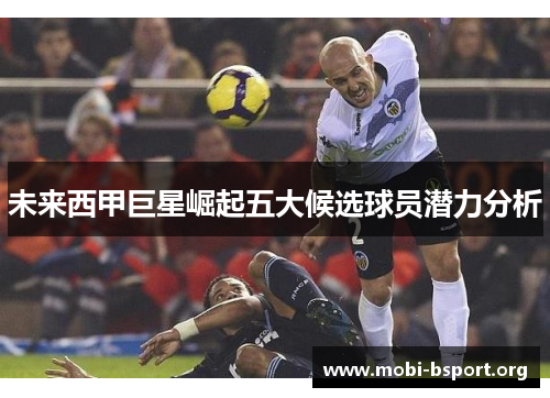 未来西甲巨星崛起五大候选球员潜力分析 未来西甲巨星崛起五大候选球员潜力分析