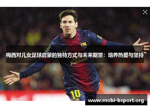 梅西对儿女足球启蒙的独特方式与未来期望:培养热爱与坚持 梅西对儿女足球启蒙的独特方式与未来期望:培养热爱与坚持