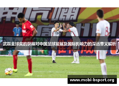 武磊金球奖的获得对中国足球发展及国际影响力的深远意义解析 武磊金球奖的获得对中国足球发展及国际影响力的深远意义解析