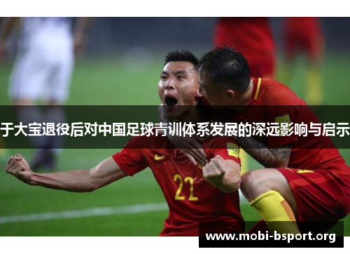 于大宝退役后对中国足球青训体系发展的深远影响与启示 于大宝退役后对中国足球青训体系发展的深远影响与启示