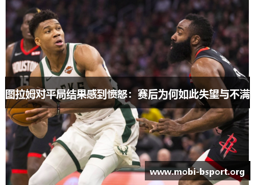 图拉姆对平局结果感到愤怒:赛后为何如此失望与不满 图拉姆对平局结果感到愤怒:赛后为何如此失望与不满