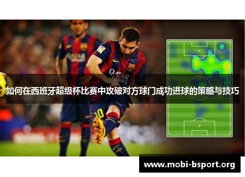 如何在西班牙超级杯比赛中攻破对方球门成功进球的策略与技巧 如何在西班牙超级杯比赛中攻破对方球门成功进球的策略与技巧