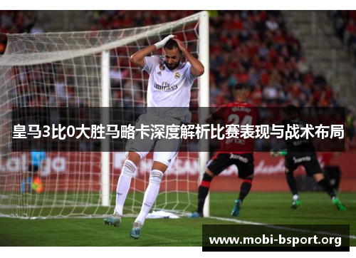 皇马3比0大胜马略卡深度解析比赛表现与战术布局