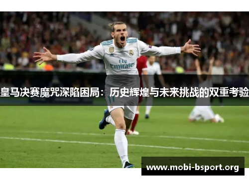 皇马决赛魔咒深陷困局：历史辉煌与未来挑战的双重考验