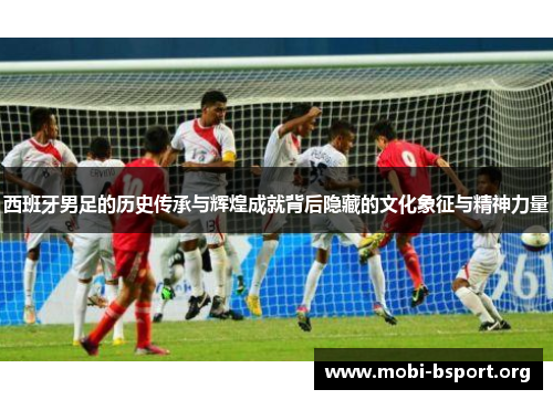 西班牙男足的历史传承与辉煌成就背后隐藏的文化象征与精神力量 西班牙男足的历史传承与辉煌成就背后隐藏的文化象征与精神力量