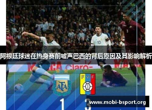 阿根廷球迷在热身赛前嘘声巴西的背后原因及其影响解析 阿根廷球迷在热身赛前嘘声巴西的背后原因及其影响解析
