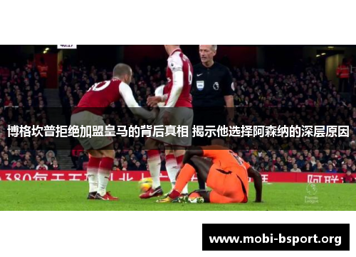 博格坎普拒绝加盟皇马的背后真相 揭示他选择阿森纳的深层原因